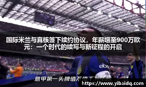 国际米兰与真核签下续约协议，年薪增至900万欧元：一个时代的续写与新征程的开启